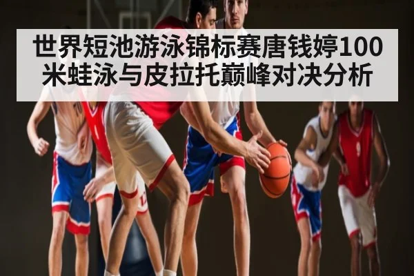 世界短池游泳锦标赛唐钱婷100米蛙泳与皮拉托巅峰对决分析（hth）