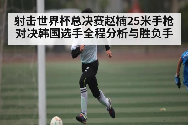 射击世界杯总决赛赵楠25米手枪对决韩国选手全程分析与胜负手（hth）