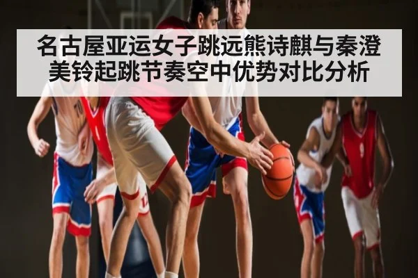 名古屋亚运女子跳远熊诗麒与秦澄美铃起跳节奏空中优势对比分析（hth）
