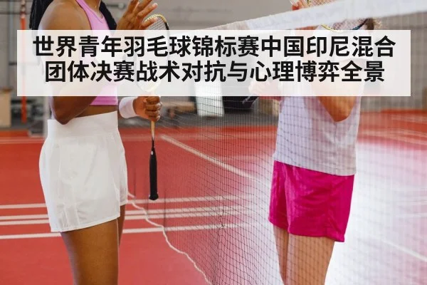 世界青年羽毛球锦标赛中国印尼混合团体决赛战术对抗与心理博弈全景（hth）