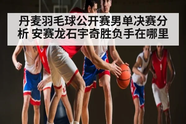 丹麦羽毛球公开赛男单决赛分析 安赛龙石宇奇胜负手在哪里（hth）